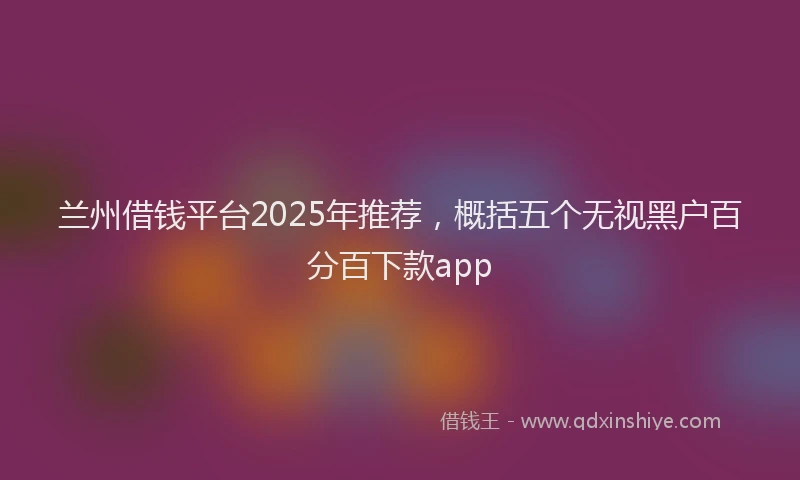 兰州借钱平台2025年推荐，概括五个无视黑户百分百下款app