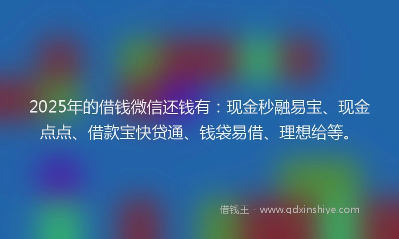 2025年的借钱微信还钱有：现金秒融易宝、现金点点、借款宝快贷通、钱袋易借、理想给等。
