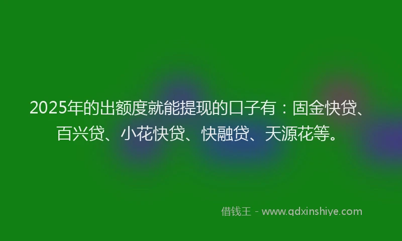 2025年的出额度就能提现的口子有：固金快贷、百兴贷、小花快贷、快融贷、天源花等。