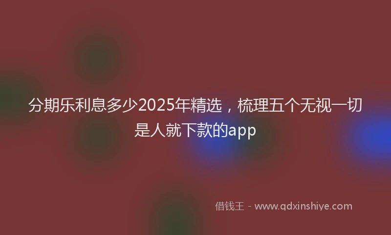 分期乐利息多少2025年精选，梳理五个无视一切是人就下款的app