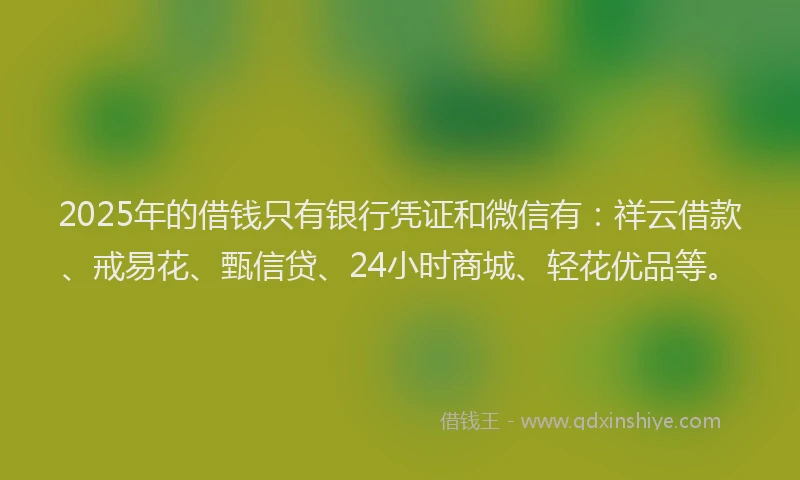 2025年的借钱只有银行凭证和微信有：祥云借款、戒易花、甄信贷、24小时商城、轻花优品等。