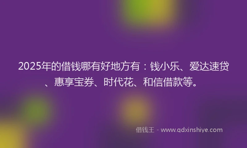 2025年的借钱哪有好地方有：钱小乐、爱达速贷、惠享宝券、时代花、和信借款等。