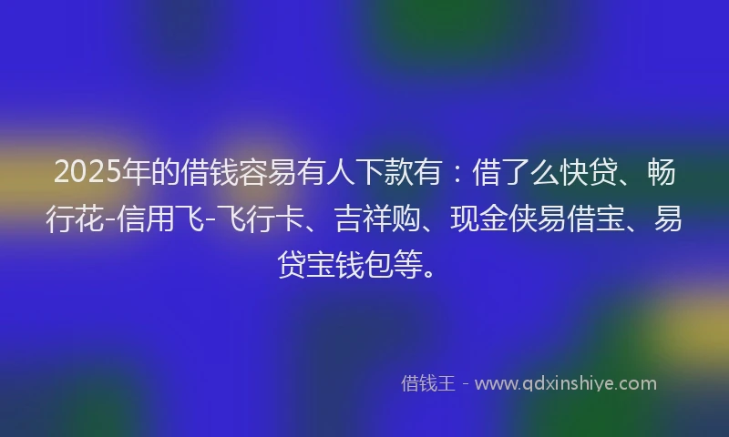 2025年的借钱容易有人下款有：借了么快贷、畅行花-信用飞-飞行卡、吉祥购、现金侠易借宝、易贷宝钱包等。