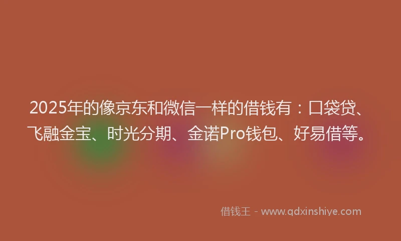 2025年的像京东和微信一样的借钱有：口袋贷、飞融金宝、时光分期、金诺Pro钱包、好易借等。