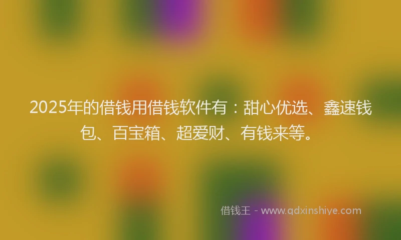2025年的借钱用借钱软件有：甜心优选、鑫速钱包、百宝箱、超爱财、有钱来等。