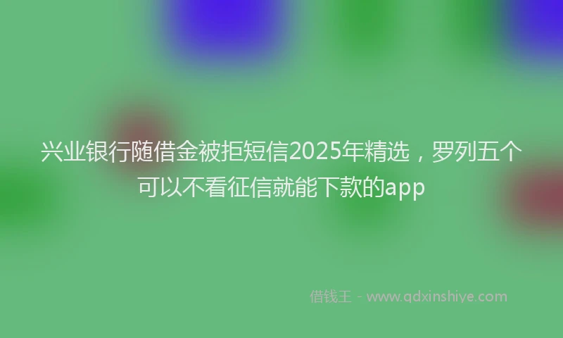 兴业银行随借金被拒短信2025年精选，罗列五个可以不看征信就能下款的app