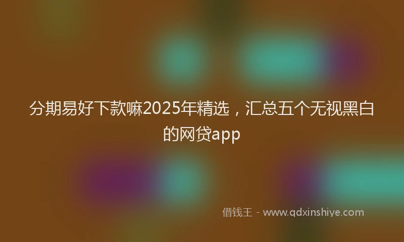 分期易好下款嘛2025年精选，汇总五个无视黑白的网贷app