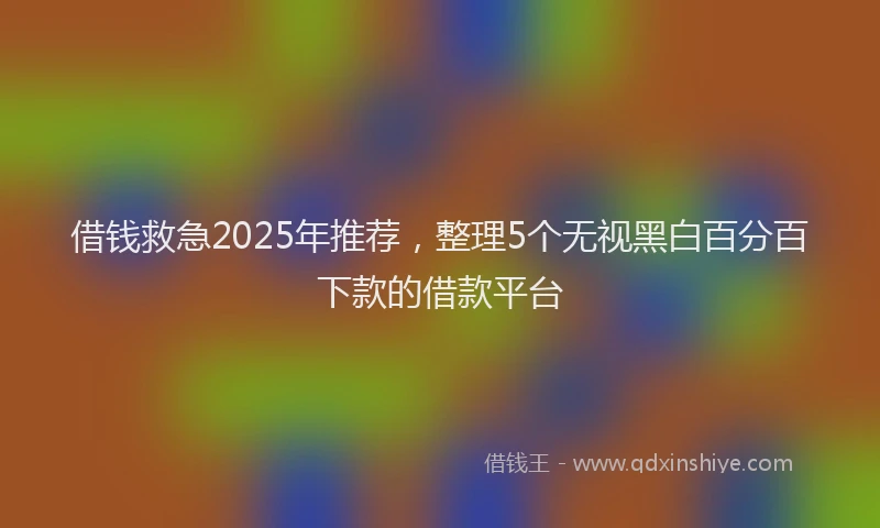 借钱救急2025年推荐，整理5个无视黑白百分百下款的借款平台