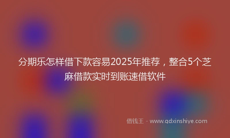 分期乐怎样借下款容易2025年推荐，整合5个芝麻借款实时到账速借软件