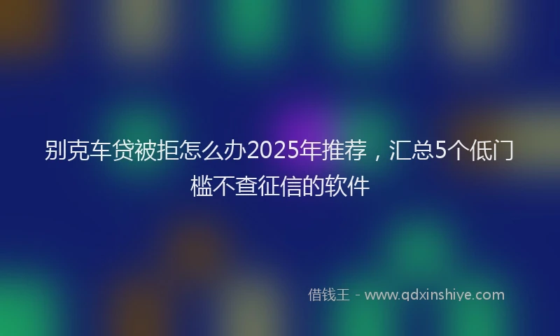 别克车贷被拒怎么办2025年推荐，汇总5个低门槛不查征信的软件