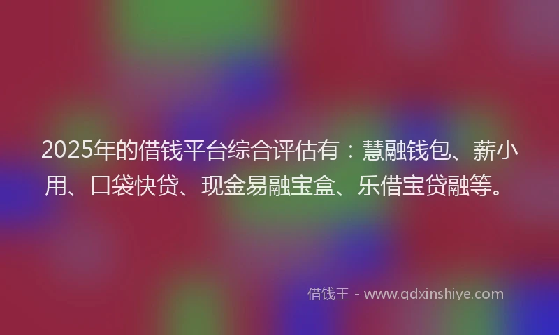 2025年的借钱平台综合评估有：慧融钱包、薪小用、口袋快贷、现金易融宝盒、乐借宝贷融等。