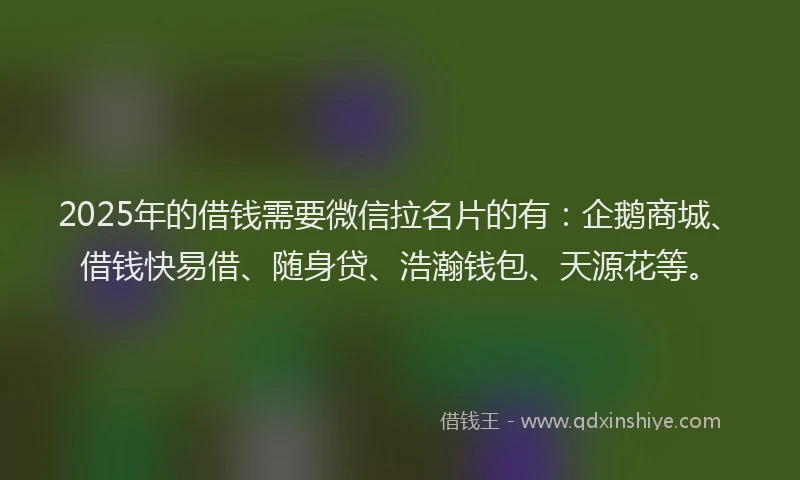 2025年的借钱需要微信拉名片的有：企鹅商城、借钱快易借、随身贷、浩瀚钱包、天源花等。