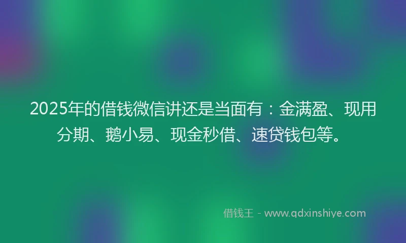 2025年的借钱微信讲还是当面有：金满盈、现用分期、鹅小易、现金秒借、速贷钱包等。