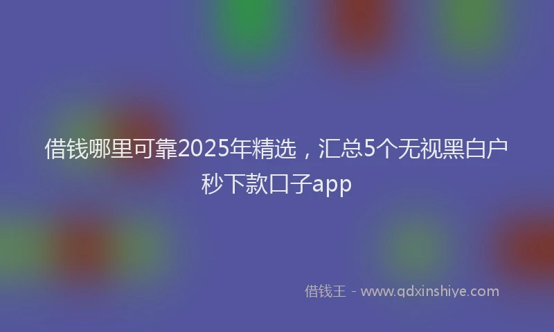 借钱哪里可靠2025年精选，汇总5个无视黑白户秒下款口子app