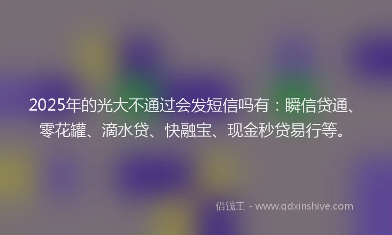 2025年的光大不通过会发短信吗有：瞬信贷通、零花罐、滴水贷、快融宝、现金秒贷易行等。