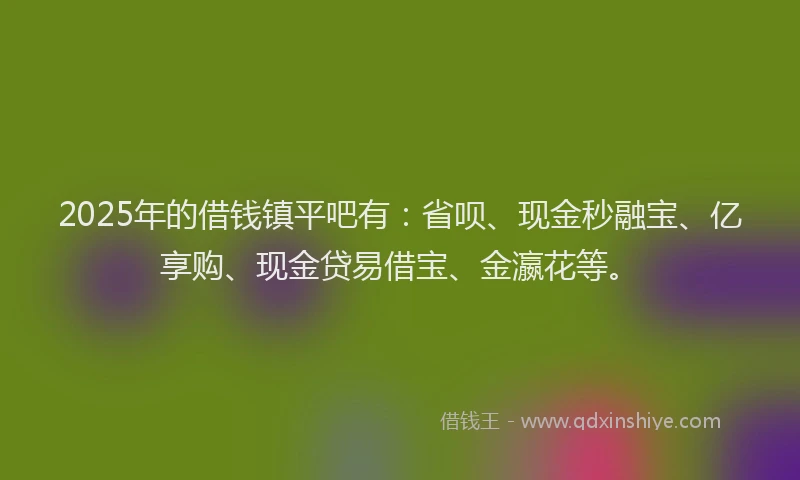 2025年的借钱镇平吧有：省呗、现金秒融宝、亿享购、现金贷易借宝、金瀛花等。