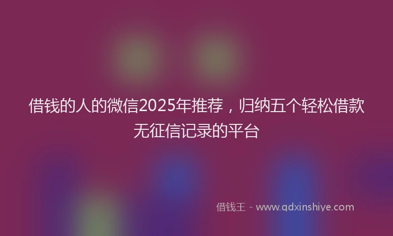 借钱的人的微信2025年推荐，归纳五个轻松借款无征信记录的平台