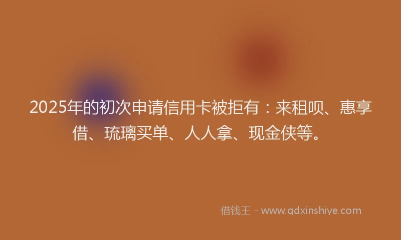2025年的初次申请信用卡被拒有：来租呗、惠享借、琉璃买单、人人拿、现金侠等。