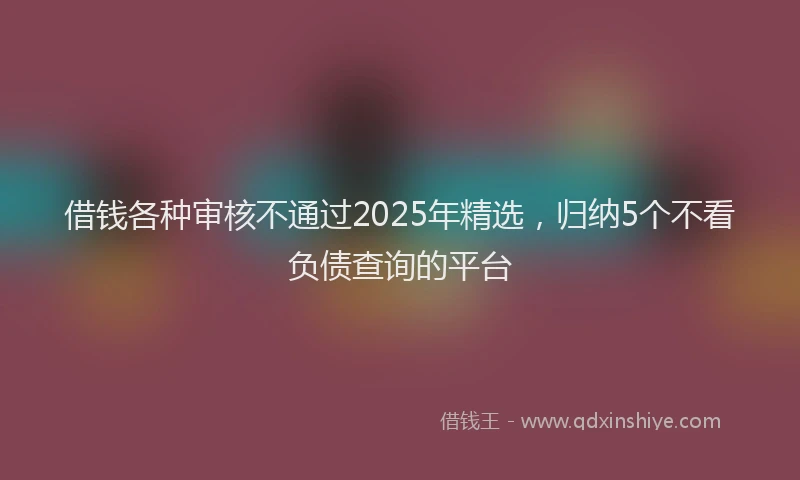 借钱各种审核不通过2025年精选，归纳5个不看负债查询的平台