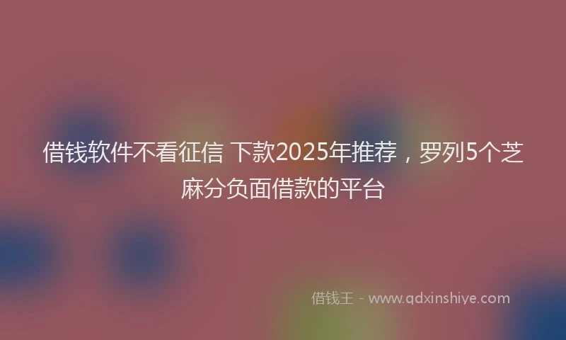 借钱软件不看征信 下款2025年推荐，罗列5个芝麻分负面借款的平台