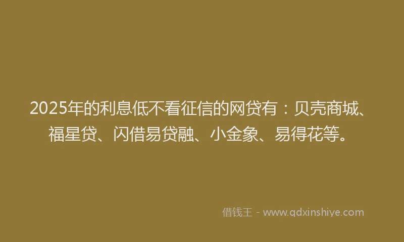 2025年的利息低不看征信的网贷有：贝壳商城、福星贷、闪借易贷融、小金象、易得花等。