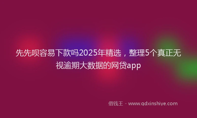 先先呗容易下款吗2025年精选，整理5个真正无视逾期大数据的网贷app