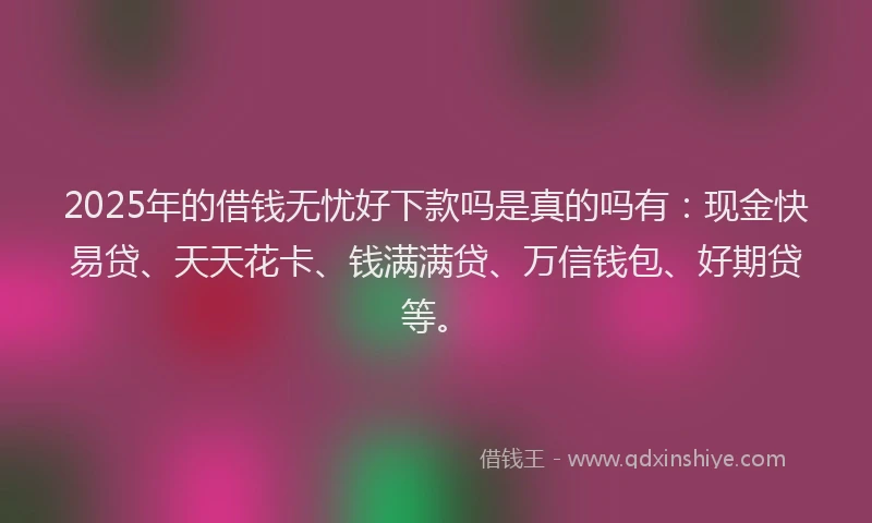 2025年的借钱无忧好下款吗是真的吗有：现金快易贷、天天花卡、钱满满贷、万信钱包、好期贷等。