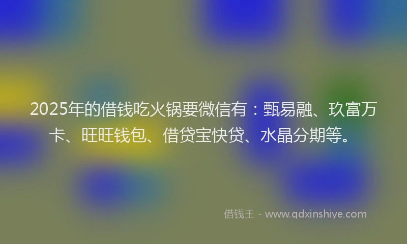 2025年的借钱吃火锅要微信有：甄易融、玖富万卡、旺旺钱包、借贷宝快贷、水晶分期等。