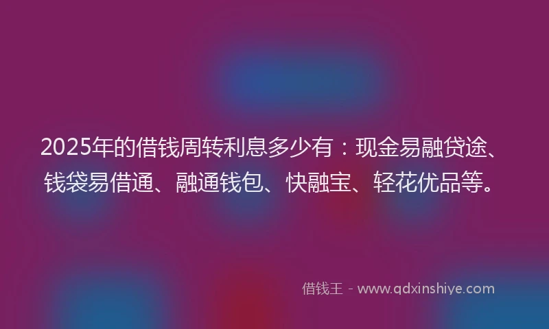 2025年的借钱周转利息多少有：现金易融贷途、钱袋易借通、融通钱包、快融宝、轻花优品等。