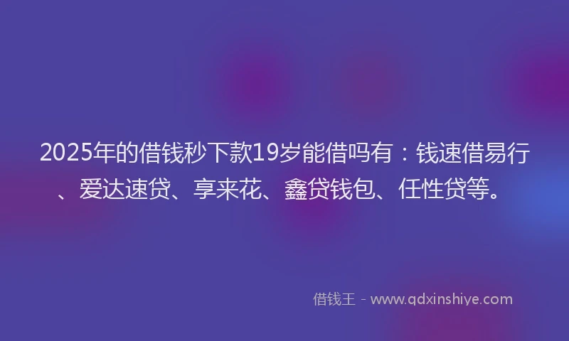 2025年的借钱秒下款19岁能借吗有：钱速借易行、爱达速贷、享来花、鑫贷钱包、任性贷等。