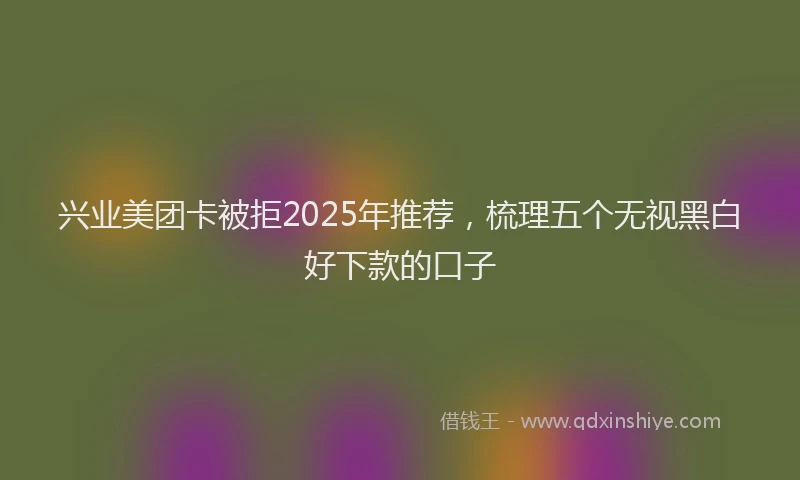 兴业美团卡被拒2025年推荐，梳理五个无视黑白好下款的口子