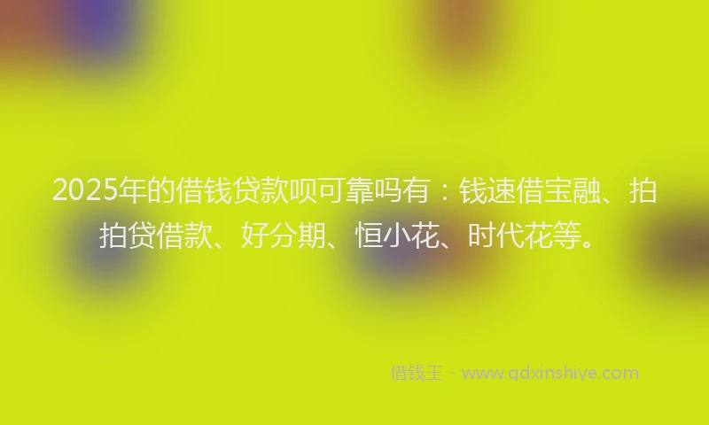 2025年的借钱贷款呗可靠吗有：钱速借宝融、拍拍贷借款、好分期、恒小花、时代花等。