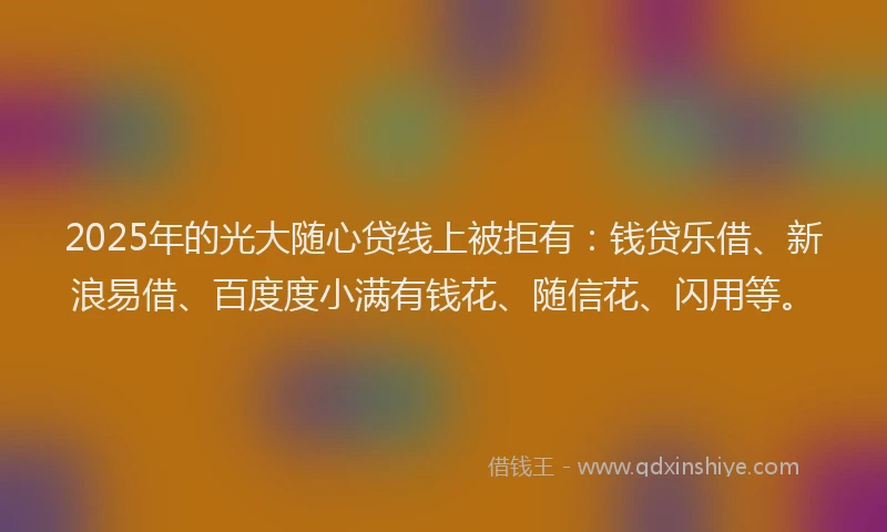 2025年的光大随心贷线上被拒有：钱贷乐借、新浪易借、百度度小满有钱花、随信花、闪用等。