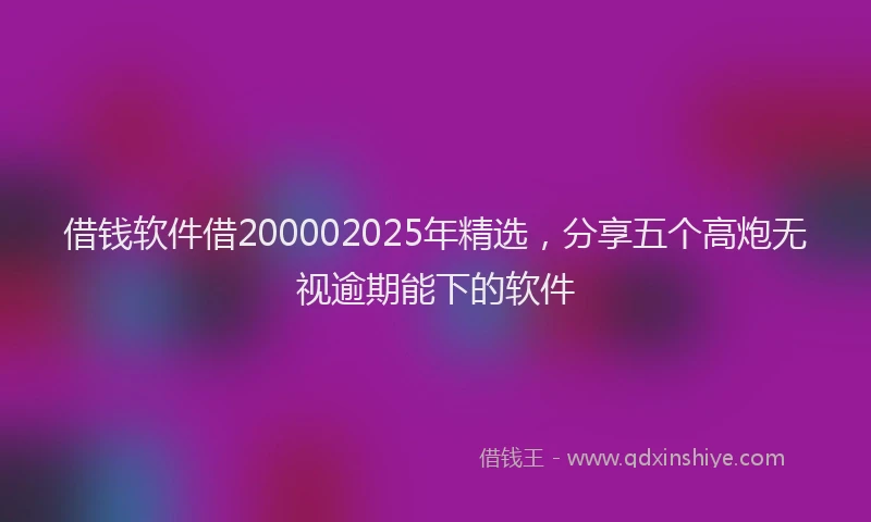 借钱软件借200002025年精选，分享五个高炮无视逾期能下的软件