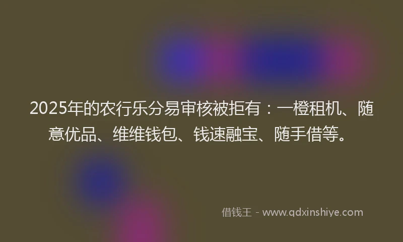 2025年的农行乐分易审核被拒有：一橙租机、随意优品、维维钱包、钱速融宝、随手借等。