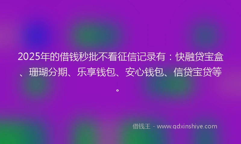 2025年的借钱秒批不看征信记录有：快融贷宝盒、珊瑚分期、乐享钱包、安心钱包、信贷宝贷等。