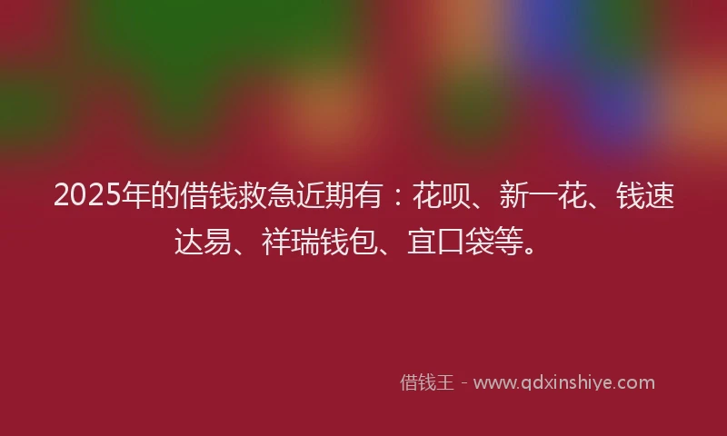 2025年的借钱救急近期有：花呗、新一花、钱速达易、祥瑞钱包、宜口袋等。