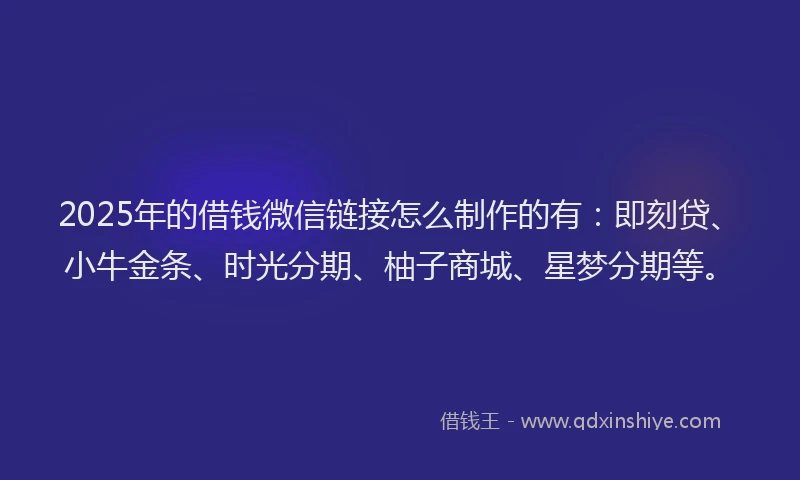 2025年的借钱微信链接怎么制作的有：即刻贷、小牛金条、时光分期、柚子商城、星梦分期等。