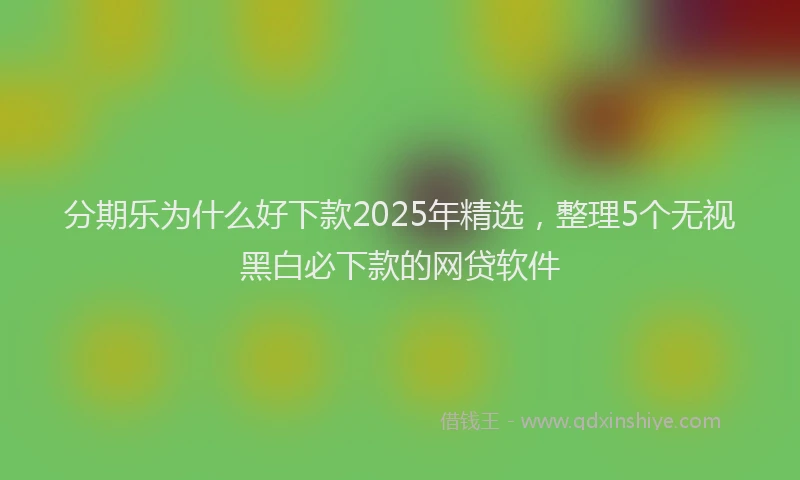 分期乐为什么好下款2025年精选，整理5个无视黑白必下款的网贷软件