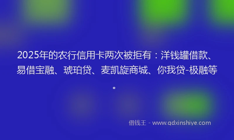 2025年的农行信用卡两次被拒有：洋钱罐借款、易借宝融、琥珀贷、麦凯旋商城、你我贷-极融等。