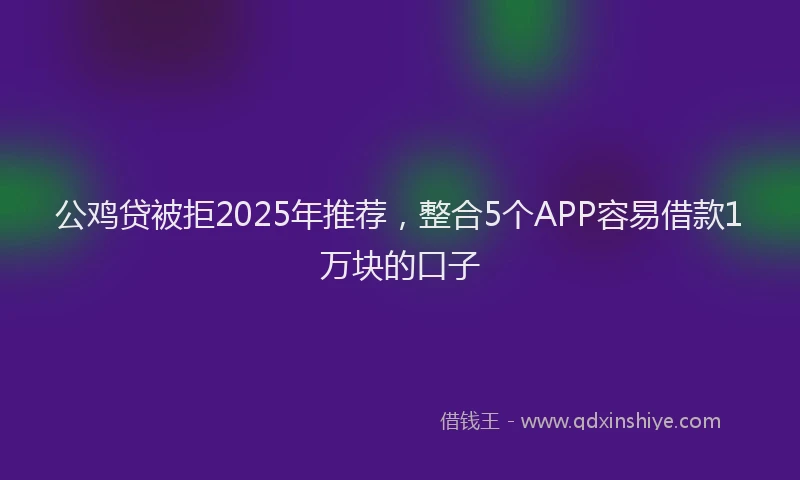 公鸡贷被拒2025年推荐，整合5个APP容易借款1万块的口子