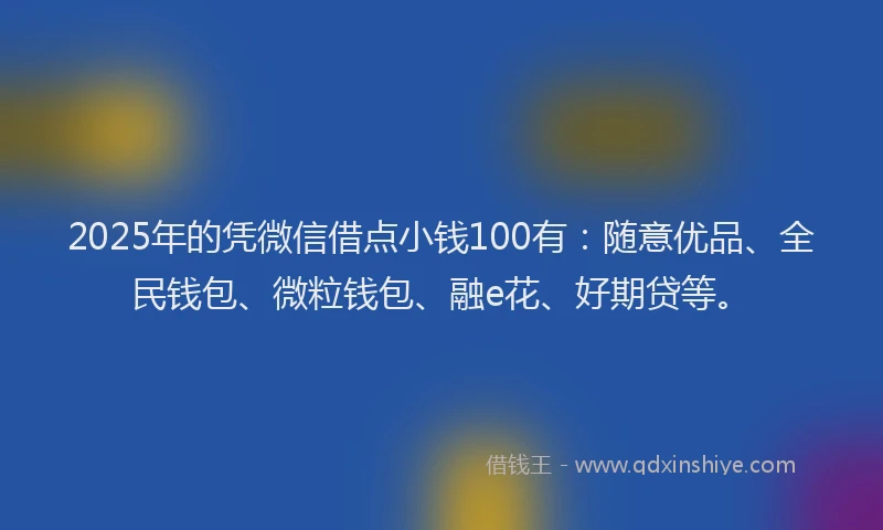 2025年的凭微信借点小钱100有：随意优品、全民钱包、微粒钱包、融e花、好期贷等。