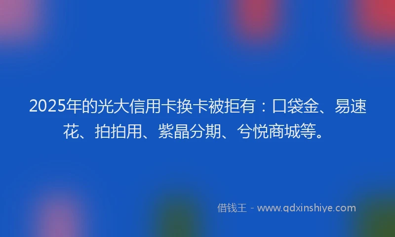 2025年的光大信用卡换卡被拒有：口袋金、易速花、拍拍用、紫晶分期、兮悦商城等。