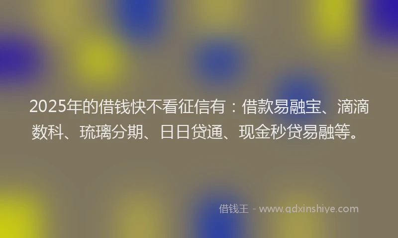 2025年的借钱快不看征信有：借款易融宝、滴滴数科、琉璃分期、日日贷通、现金秒贷易融等。