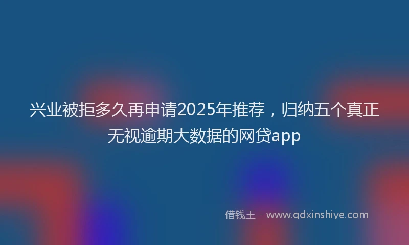 兴业被拒多久再申请2025年推荐，归纳五个真正无视逾期大数据的网贷app