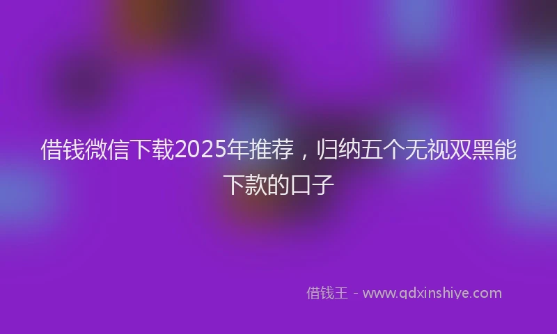 借钱微信下载2025年推荐，归纳五个无视双黑能下款的口子