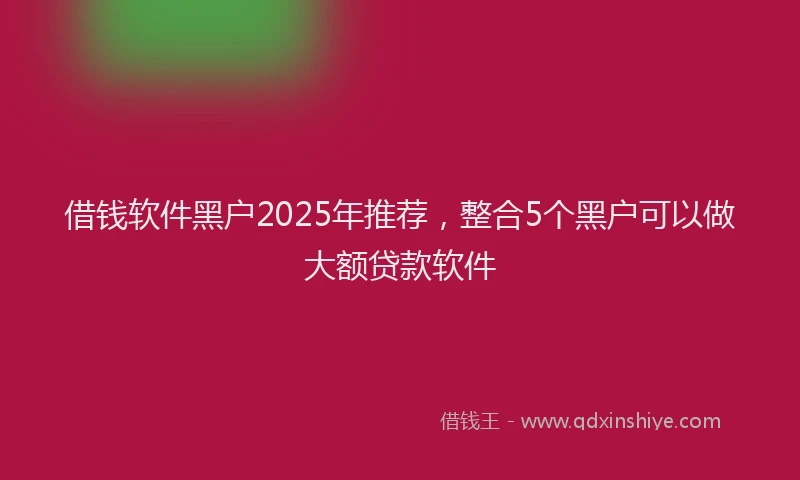 借钱软件黑户2025年推荐，整合5个黑户可以做大额贷款软件