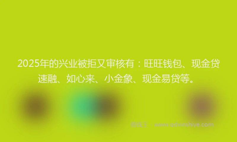 2025年的兴业被拒又审核有：旺旺钱包、现金贷速融、如心来、小金象、现金易贷等。