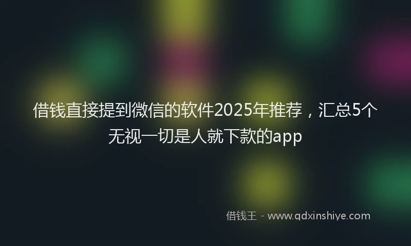 借钱直接提到微信的软件2025年推荐，汇总5个无视一切是人就下款的app