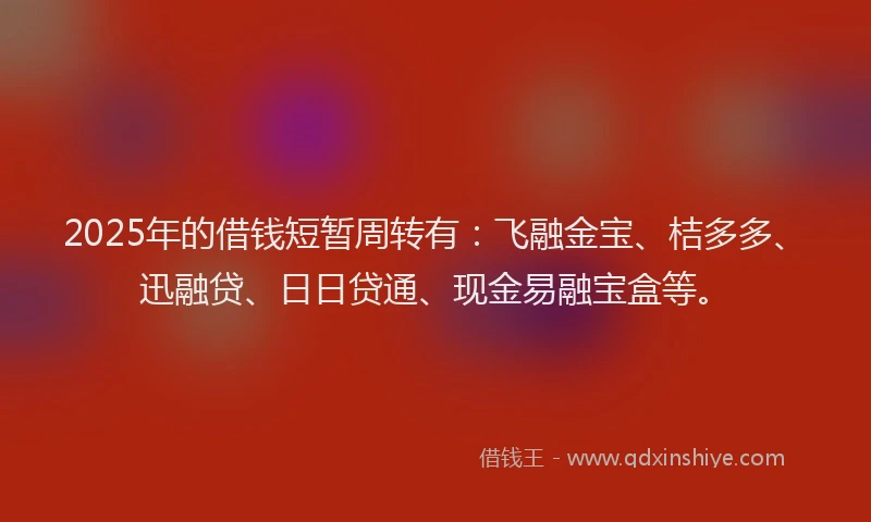 2025年的借钱短暂周转有：飞融金宝、桔多多、迅融贷、日日贷通、现金易融宝盒等。